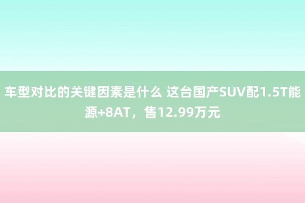 车型对比的关键因素是什么 这台国产SUV配1.5T能源+8AT，售12.99万元