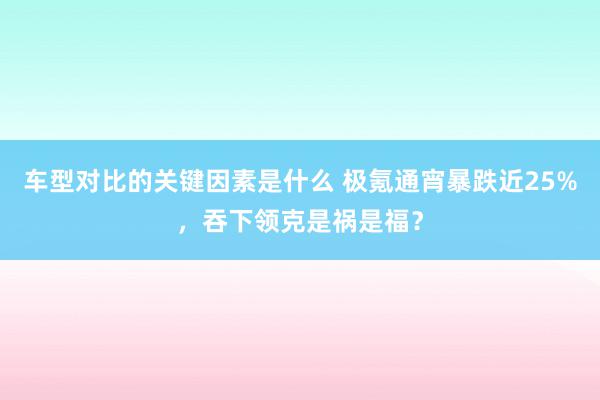 车型对比的关键因素是什么 极氪通宵暴跌近25%，吞下领克是祸是福？