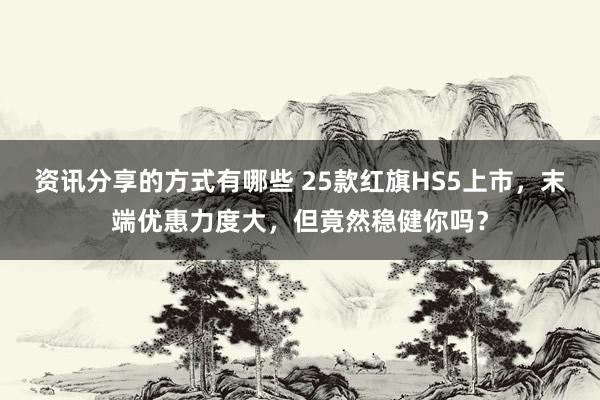 资讯分享的方式有哪些 25款红旗HS5上市，末端优惠力度大，但竟然稳健你吗？