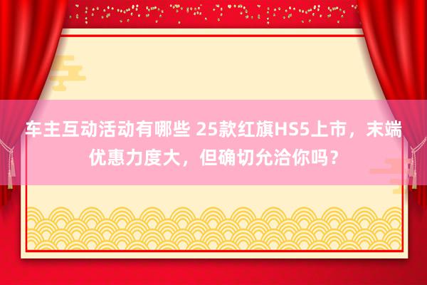 车主互动活动有哪些 25款红旗HS5上市，末端优惠力度大，但确切允洽你吗？