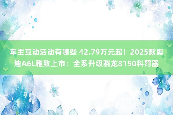 车主互动活动有哪些 42.79万元起！2025款奥迪A6L雅致上市：全系升级骁龙8150科罚器