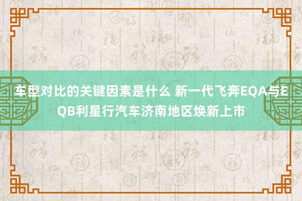 车型对比的关键因素是什么 新一代飞奔EQA与EQB利星行汽车济南地区焕新上市