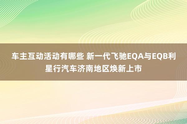 车主互动活动有哪些 新一代飞驰EQA与EQB利星行汽车济南地区焕新上市