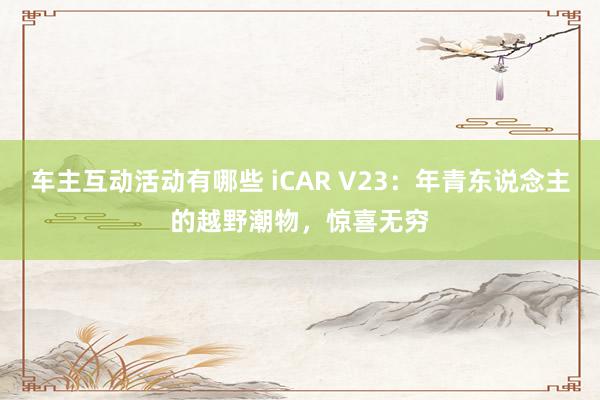 车主互动活动有哪些 iCAR V23：年青东说念主的越野潮物，惊喜无穷