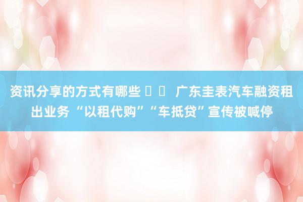 资讯分享的方式有哪些 		 广东圭表汽车融资租出业务 “以租代购”“车抵贷”宣传被喊停