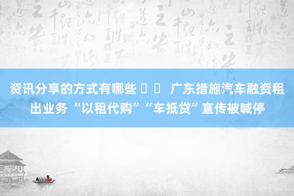 资讯分享的方式有哪些 		 广东措施汽车融资租出业务 “以租代购”“车抵贷”宣传被喊停