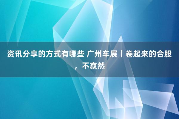 资讯分享的方式有哪些 广州车展丨卷起来的合股，不寂然