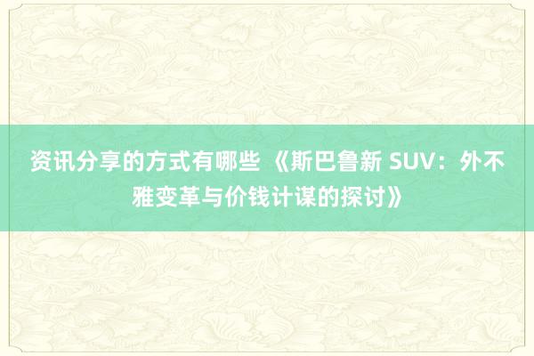 资讯分享的方式有哪些 《斯巴鲁新 SUV：外不雅变革与价钱计谋的探讨》