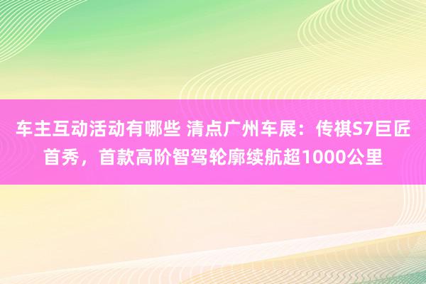 车主互动活动有哪些 清点广州车展：传祺S7巨匠首秀，首款高阶智驾轮廓续航超1000公里