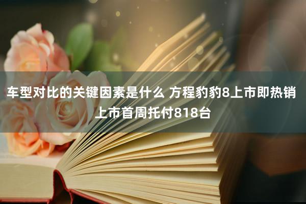 车型对比的关键因素是什么 方程豹豹8上市即热销 上市首周托付818台