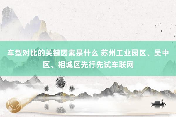 车型对比的关键因素是什么 苏州工业园区、吴中区、相城区先行先试车联网