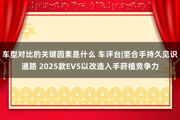 车型对比的关键因素是什么 车评台|坚合手持久见识道路 2025款EV5以改造入手莳植竞争力