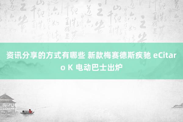 资讯分享的方式有哪些 新款梅赛德斯疾驰 eCitaro K 电动巴士出炉