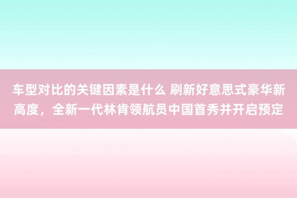 车型对比的关键因素是什么 刷新好意思式豪华新高度，全新一代林肯领航员中国首秀并开启预定