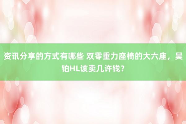 资讯分享的方式有哪些 双零重力座椅的大六座，昊铂HL该卖几许钱？