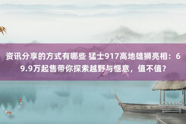 资讯分享的方式有哪些 猛士917高地雄狮亮相：69.9万起售带你探索越野与惬意，值不值？