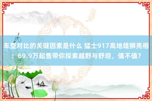 车型对比的关键因素是什么 猛士917高地雄狮亮相：69.9万起售带你探索越野与舒坦，值不值？