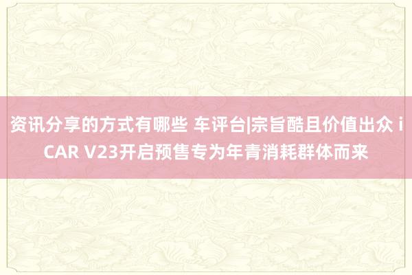 资讯分享的方式有哪些 车评台|宗旨酷且价值出众 iCAR V23开启预售专为年青消耗群体而来