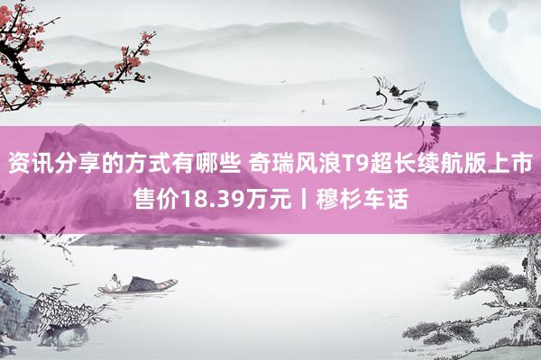 资讯分享的方式有哪些 奇瑞风浪T9超长续航版上市售价18.39万元丨穆杉车话