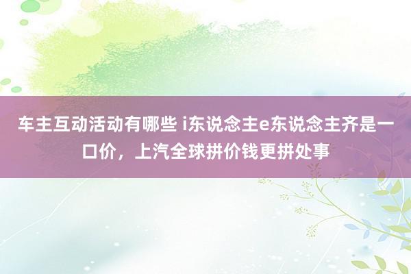 车主互动活动有哪些 i东说念主e东说念主齐是一口价，上汽全球拼价钱更拼处事