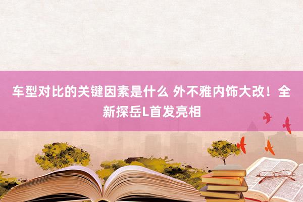 车型对比的关键因素是什么 外不雅内饰大改！全新探岳L首发亮相