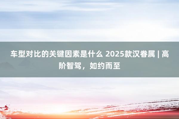 车型对比的关键因素是什么 2025款汉眷属 | 高阶智驾，如约而至