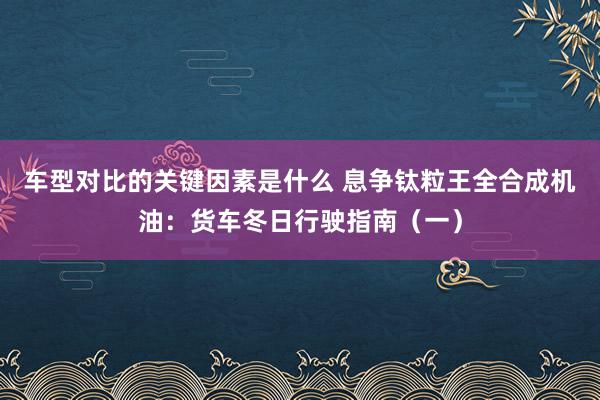 车型对比的关键因素是什么 息争钛粒王全合成机油：货车冬日行驶指南（一）