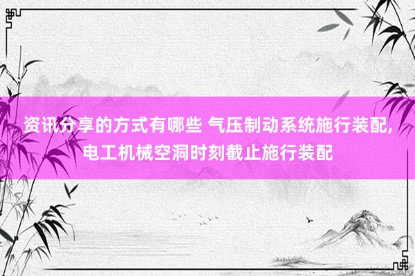 资讯分享的方式有哪些 气压制动系统施行装配,电工机械空洞时刻截止施行装配