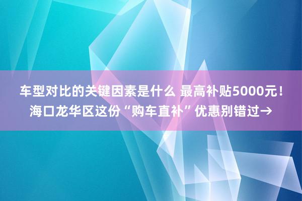 车型对比的关键因素是什么 最高补贴5000元！海口龙华区这份“购车直补”优惠别错过→