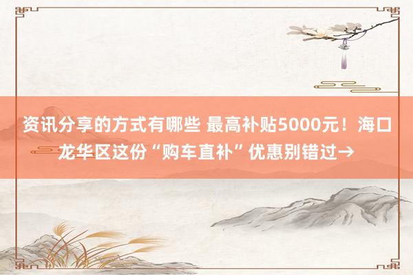 资讯分享的方式有哪些 最高补贴5000元！海口龙华区这份“购车直补”优惠别错过→