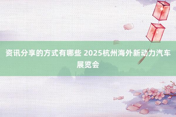 资讯分享的方式有哪些 2025杭州海外新动力汽车展览会