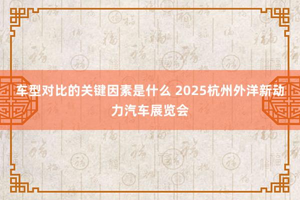 车型对比的关键因素是什么 2025杭州外洋新动力汽车展览会