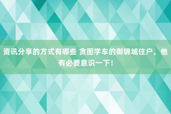 资讯分享的方式有哪些 贪图学车的御锦城住户，他有必要意识一下！