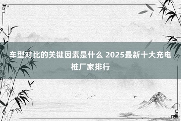 车型对比的关键因素是什么 2025最新十大充电桩厂家排行