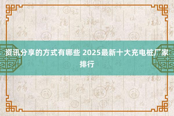 资讯分享的方式有哪些 2025最新十大充电桩厂家排行