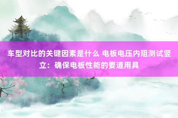 车型对比的关键因素是什么 电板电压内阻测试竖立：确保电板性能的要道用具