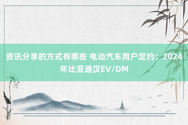 资讯分享的方式有哪些 电动汽车用户定约：2024年比亚迪汉EV/DM