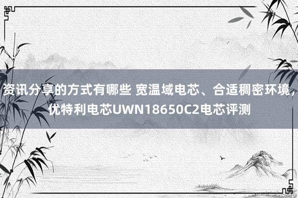 资讯分享的方式有哪些 宽温域电芯、合适稠密环境，优特利电芯UWN18650C2电芯评测