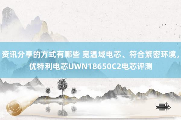 资讯分享的方式有哪些 宽温域电芯、符合繁密环境，优特利电芯UWN18650C2电芯评测