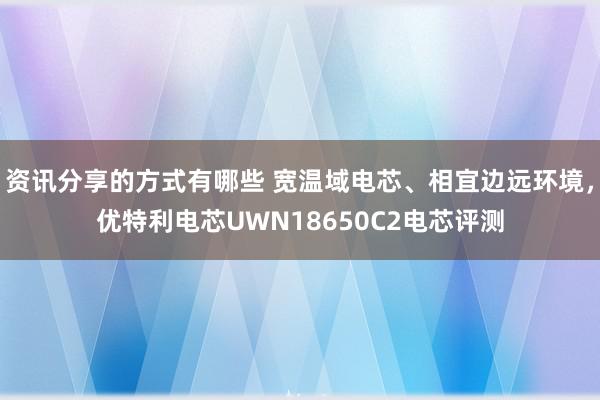 资讯分享的方式有哪些 宽温域电芯、相宜边远环境，优特利电芯UWN18650C2电芯评测