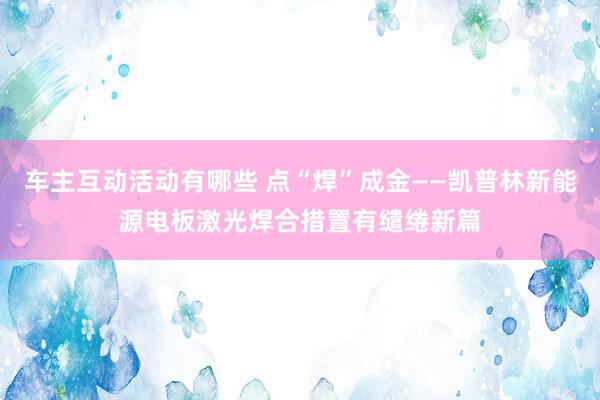 车主互动活动有哪些 点“焊”成金——凯普林新能源电板激光焊合措置有缱绻新篇