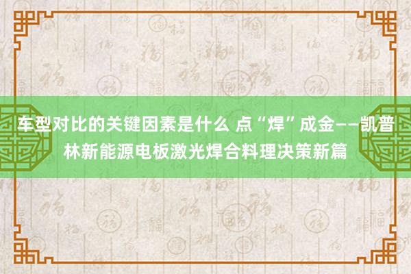 车型对比的关键因素是什么 点“焊”成金——凯普林新能源电板激光焊合料理决策新篇