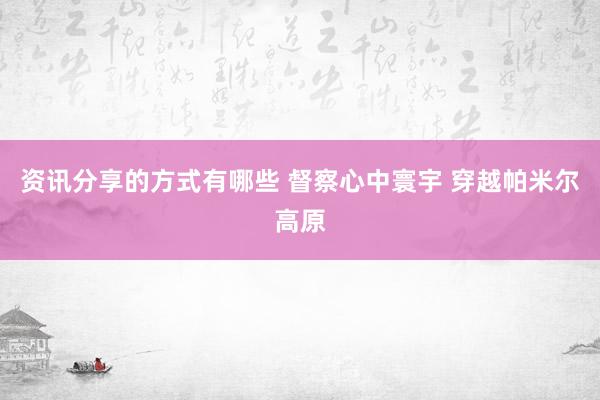 资讯分享的方式有哪些 督察心中寰宇 穿越帕米尔高原