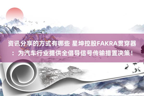 资讯分享的方式有哪些 星坤控股FAKRA贯穿器：为汽车行业提供全倡导信号传输措置决策！