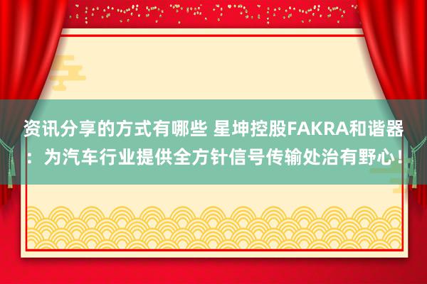 资讯分享的方式有哪些 星坤控股FAKRA和谐器：为汽车行业提供全方针信号传输处治有野心！