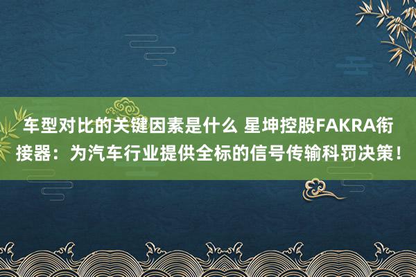 车型对比的关键因素是什么 星坤控股FAKRA衔接器：为汽车行业提供全标的信号传输科罚决策！