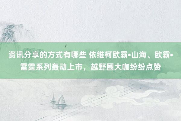 资讯分享的方式有哪些 依维柯欧霸•山海、欧霸•雷霆系列轰动上市，越野圈大咖纷纷点赞