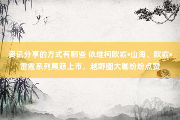 资讯分享的方式有哪些 依维柯欧霸•山海、欧霸•雷霆系列颠簸上市，越野圈大咖纷纷点赞