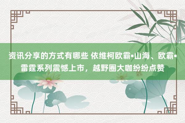 资讯分享的方式有哪些 依维柯欧霸•山海、欧霸•雷霆系列震憾上市，越野圈大咖纷纷点赞