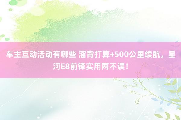 车主互动活动有哪些 溜背打算+500公里续航，星河E8前锋实用两不误！